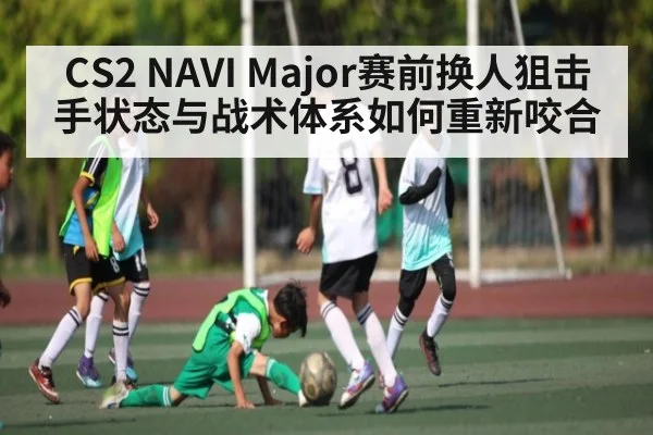 CS2 NAVI Major赛前换人狙击手状态与战术体系如何重新咬合